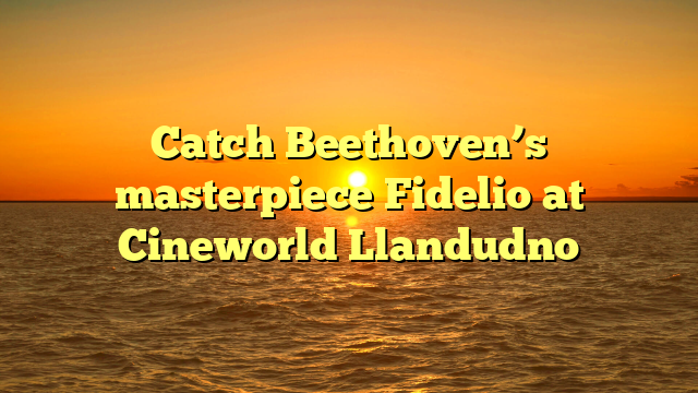 Catch Beethoven’s masterpiece Fidelio at Cineworld Llandudno 